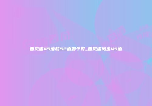 西凤酒45度和52度哪个好_西凤酒鸿运45度