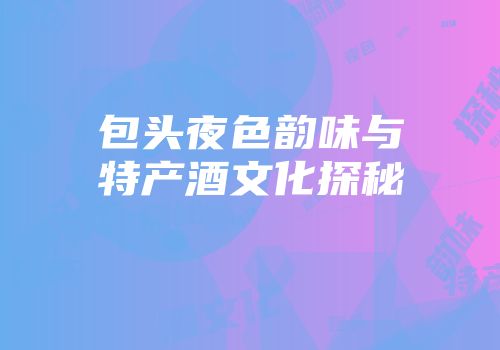 包头夜色韵味与特产酒文化探秘