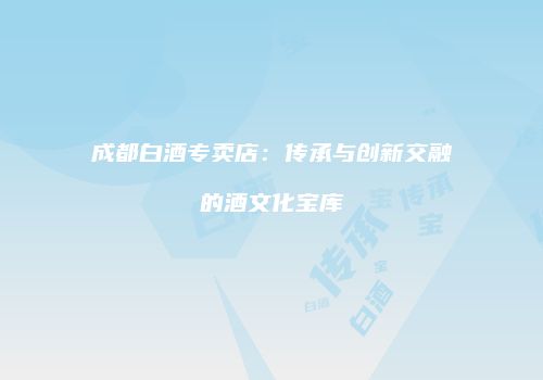 成都白酒专卖店：传承与创新交融的酒文化宝库