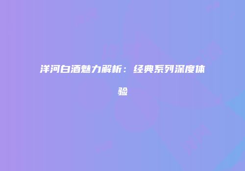 洋河白酒魅力解析：经典系列深度体验