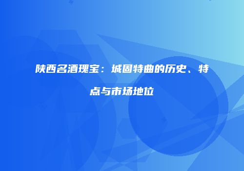 陕西名酒瑰宝：城固特曲的历史、特点与市场地位