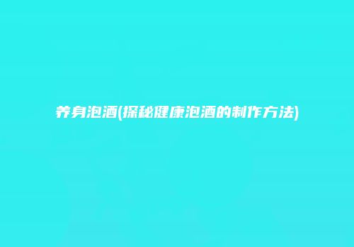 养身泡酒(探秘健康泡酒的制作方法)