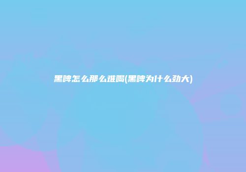 黑啤怎么那么难喝(黑啤为什么劲大)
