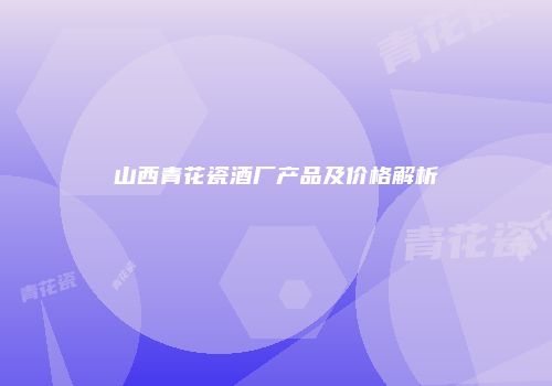 山西青花瓷酒厂产品及价格解析