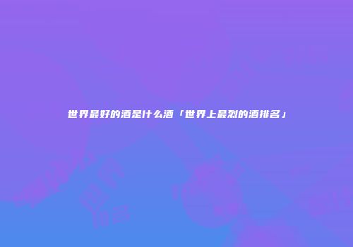 世界最好的酒是什么酒「世界上最烈的酒排名」