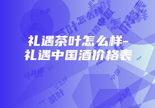礼遇茶叶怎么样-礼遇中国酒价格表