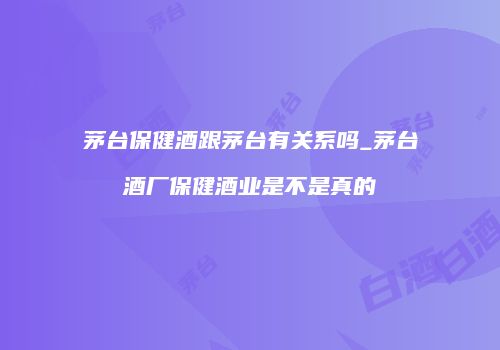 茅台保健酒跟茅台有关系吗_茅台酒厂保健酒业是不是真的