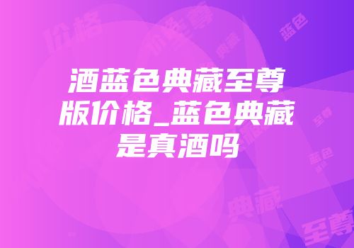 酒蓝色典藏至尊版价格_蓝色典藏是真酒吗