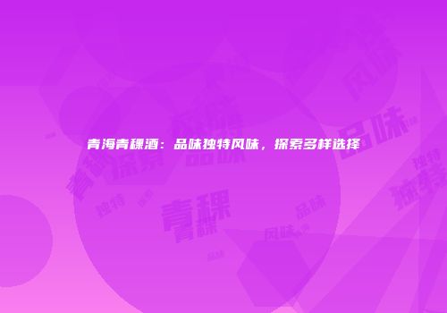 青海青稞酒：品味独特风味，探索多样选择