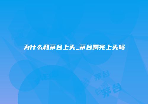 为什么和茅台上头_茅台喝完上头吗