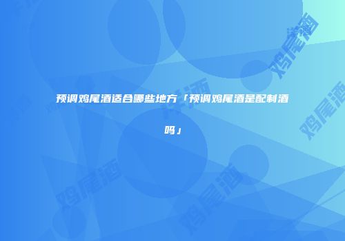 预调鸡尾酒适合哪些地方「预调鸡尾酒是配制酒吗」