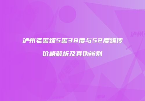 泸州老窖臻5窖38度与52度臻传价格解析及真伪辨别