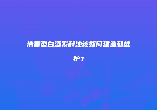清香型白酒发酵池该如何建造和维护？