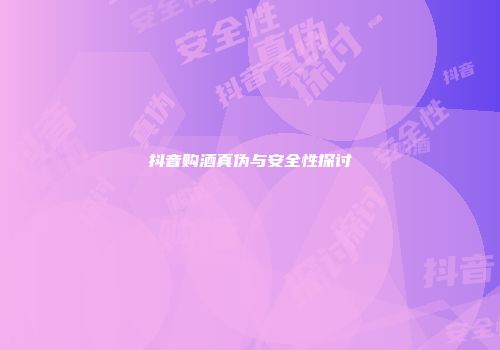 抖音购酒真伪与安全性探讨