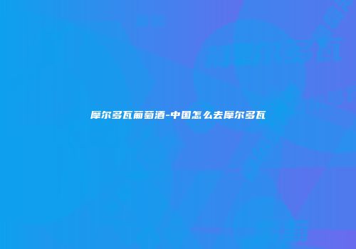 摩尔多瓦葡萄酒-中国怎么去摩尔多瓦