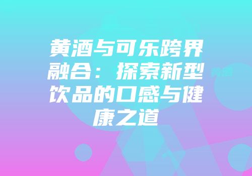 黄酒与可乐跨界融合：探索新型饮品的口感与健康之道
