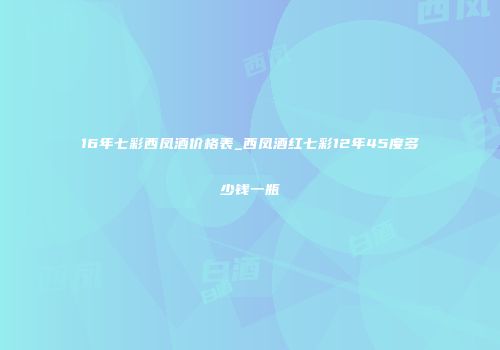 16年七彩西凤酒价格表_西凤酒红七彩12年45度多少钱一瓶