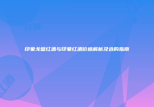 印象戈壁红酒与印象红酒价格解析及选购指南