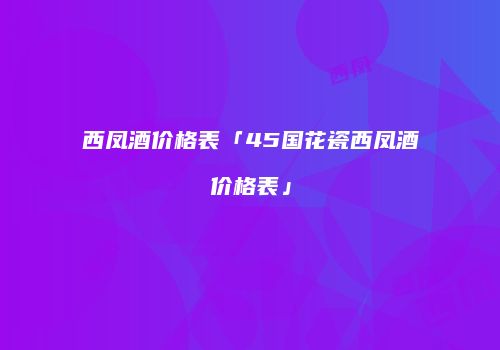 西凤酒价格表「45国花瓷西凤酒价格表」