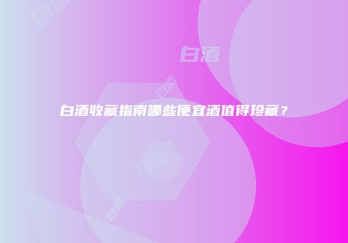 白酒收藏指南哪些便宜酒值得珍藏？