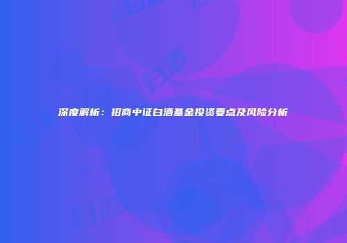 深度解析：招商中证白酒基金投资要点及风险分析
