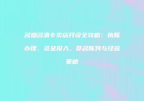 名烟名酒专卖店开设全攻略：执照办理、资金投入、命名陈列与经营策略