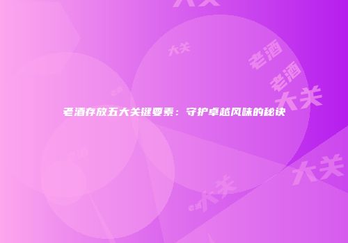 老酒存放五大关键要素：守护卓越风味的秘诀