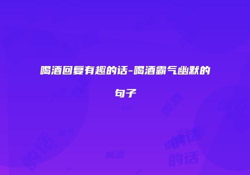 喝酒回复有趣的话-喝酒霸气幽默的句子