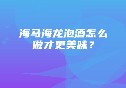 海马海龙泡酒怎么做才更美味？
