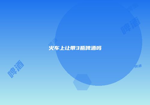 火车上让带3瓶啤酒吗