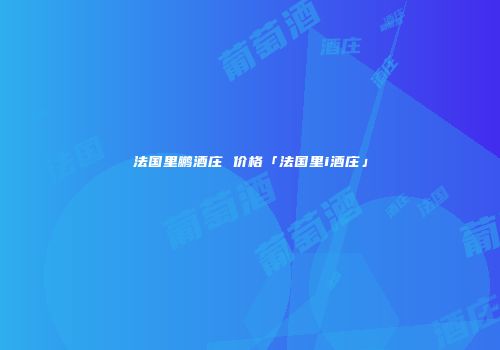 法国里鹏酒庄 价格「法国里i酒庄」