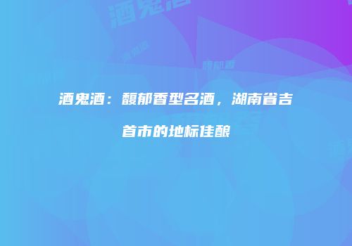 酒鬼酒：馥郁香型名酒，湖南省吉首市的地标佳酿