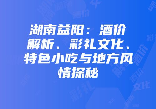 湖南益阳：酒价解析、彩礼文化、特色小吃与地方风情探秘