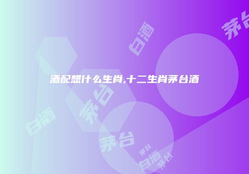 酒配想什么生肖,十二生肖茅台酒