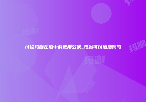 讨论玛咖在酒中的使用效果_玛咖可以泡酒喝吗