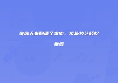 家庭大米酿酒全攻略：传统技艺轻松掌握