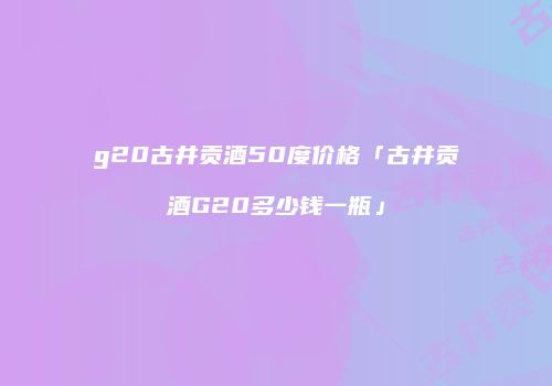 g20古井贡酒50度价格「古井贡酒G20多少钱一瓶」