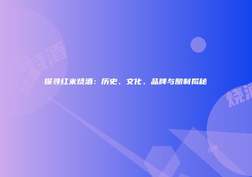 探寻红米烧酒：历史、文化、品牌与酿制揭秘