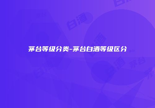 茅台等级分类-茅台白酒等级区分