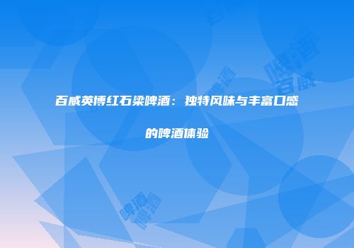 百威英博红石梁啤酒：独特风味与丰富口感的啤酒体验
