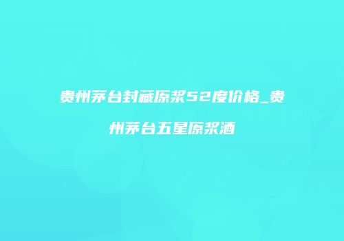 贵州茅台封藏原浆52度价格_贵州茅台五星原浆酒