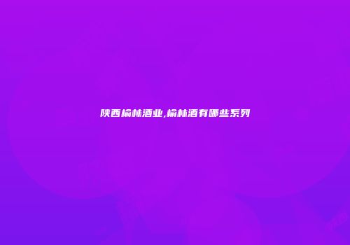 陕西榆林酒业,榆林酒有哪些系列