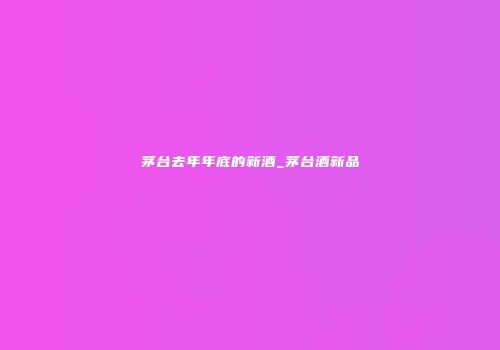 茅台去年年底的新酒_茅台酒新品