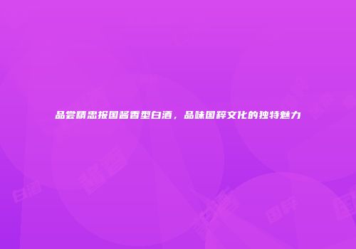 品尝精忠报国酱香型白酒，品味国粹文化的独特魅力