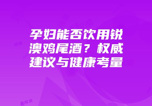 孕妇能否饮用锐澳鸡尾酒？权威建议与健康考量