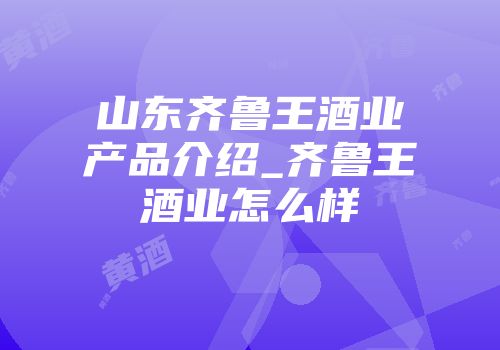 山东齐鲁王酒业产品介绍_齐鲁王酒业怎么样