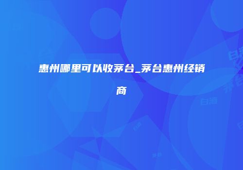 惠州哪里可以收茅台_茅台惠州经销商