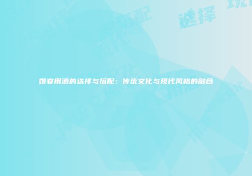 婚宴用酒的选择与搭配：传统文化与现代风格的融合