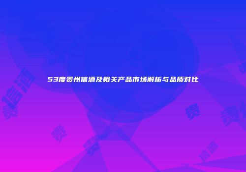 53度贵州信酒及相关产品市场解析与品质对比