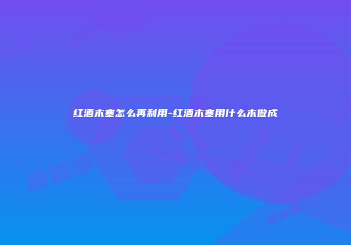 红酒木塞怎么再利用-红酒木塞用什么木做成